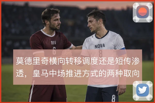 莫德里奇横向转移调度还是短传渗透，皇马中场推进方式的两种取向