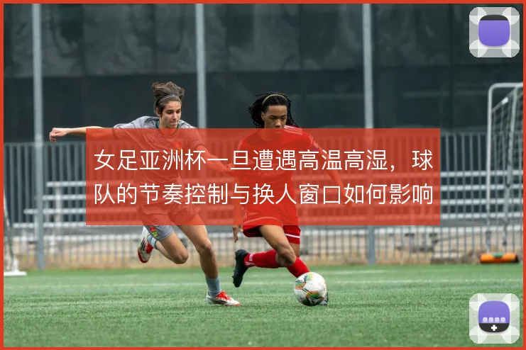 女足亚洲杯一旦遭遇高温高湿，球队的节奏控制与换人窗口如何影响比赛走向