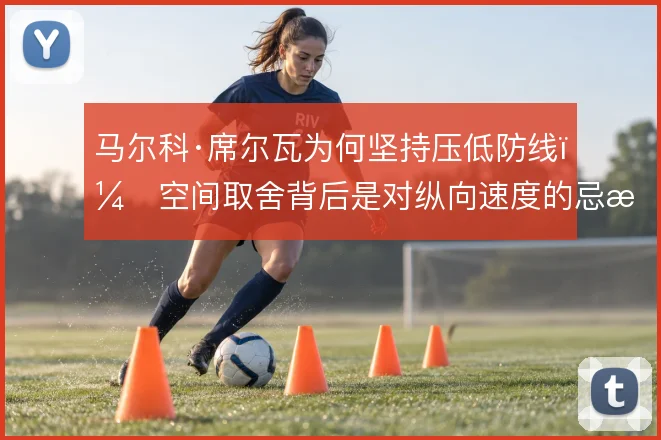 马尔科·席尔瓦为何坚持压低防线，空间取舍背后是对纵向速度的忌惮