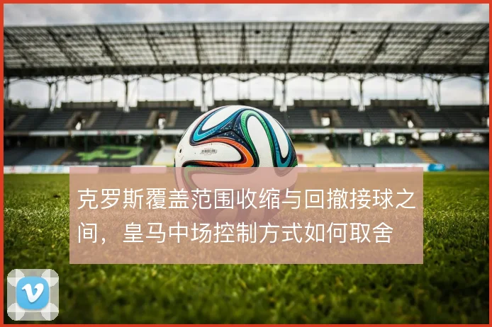 克罗斯覆盖范围收缩与回撤接球之间，皇马中场控制方式如何取舍