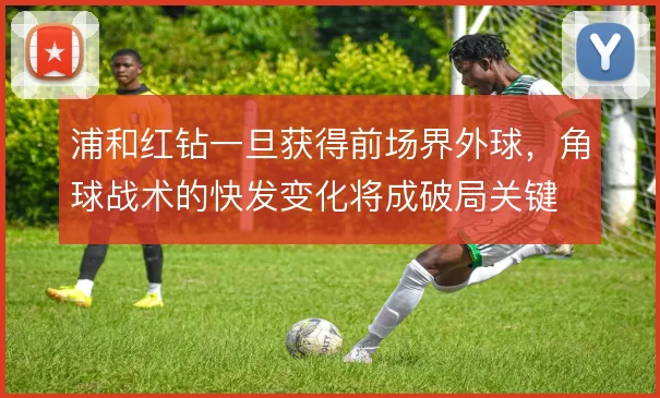 浦和红钻一旦获得前场界外球，角球战术的快发变化将成破局关键