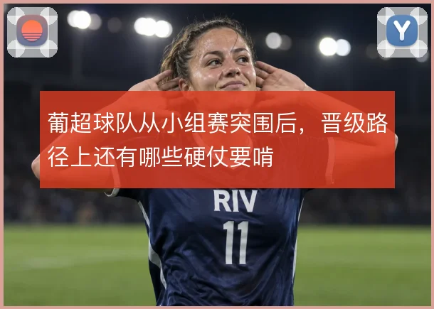 葡超球队从小组赛突围后，晋级路径上还有哪些硬仗要啃
