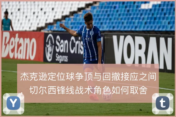 杰克逊定位球争顶与回撤接应之间，切尔西锋线战术角色如何取舍