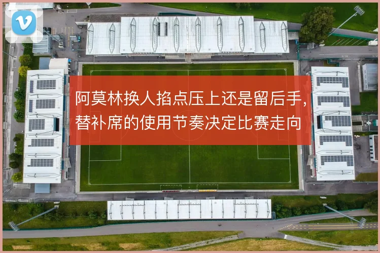 阿莫林换人掐点压上还是留后手，替补席的使用节奏决定比赛走向