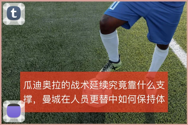 瓜迪奥拉的战术延续究竟靠什么支撑,曼城在人员更替中如何保持体系稳定