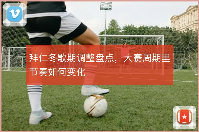 拜仁冬歇期调整盘点,大赛周期里节奏如何变化