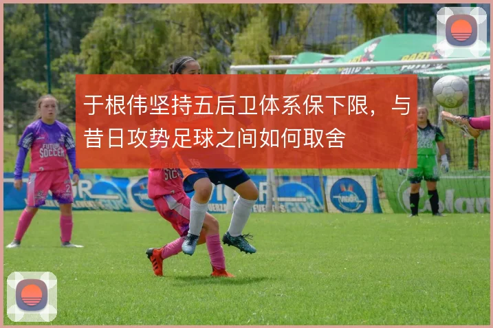 于根伟坚持五后卫体系保下限,与昔日攻势足球之间如何取舍