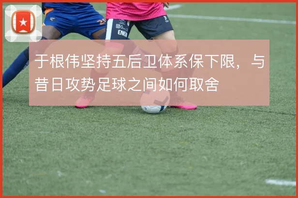 于根伟坚持五后卫体系保下限,与昔日攻势足球之间如何取舍