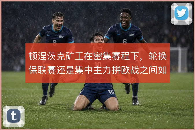 顿涅茨克矿工在密集赛程下,轮换保联赛还是集中主力拼欧战之间如何取舍