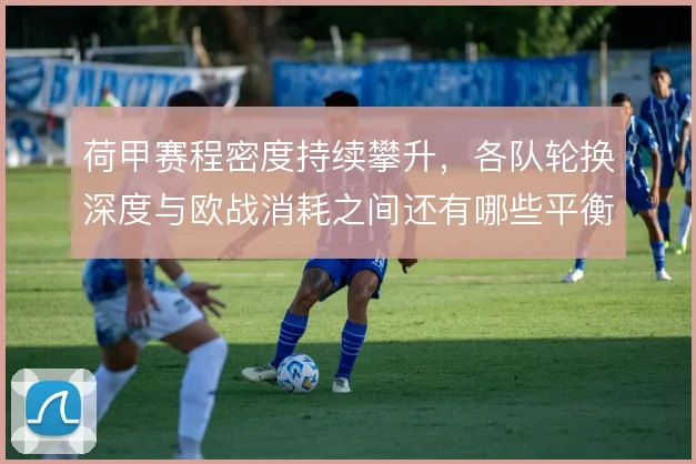 荷甲赛程密度持续攀升，各队轮换深度与欧战消耗之间还有哪些平衡办法