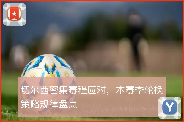 切尔西密集赛程应对,本赛季轮换策略规律盘点