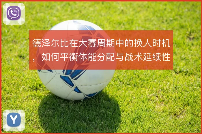 德泽尔比在大赛周期中的换人时机,如何平衡体能分配与战术延续性