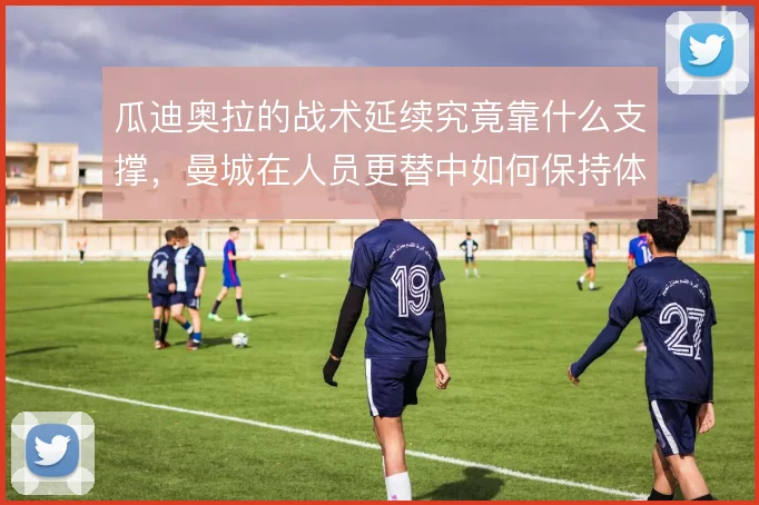 瓜迪奥拉的战术延续究竟靠什么支撑,曼城在人员更替中如何保持体系稳定