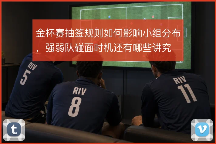 金杯赛抽签规则如何影响小组分布，强弱队碰面时机还有哪些讲究