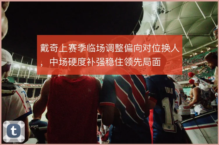 戴奇上赛季临场调整偏向对位换人，中场硬度补强稳住领先局面