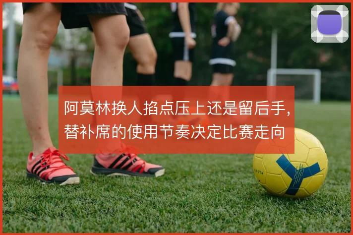 阿莫林换人掐点压上还是留后手，替补席的使用节奏决定比赛走向