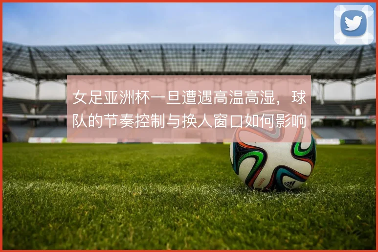 女足亚洲杯一旦遭遇高温高湿，球队的节奏控制与换人窗口如何影响比赛走向