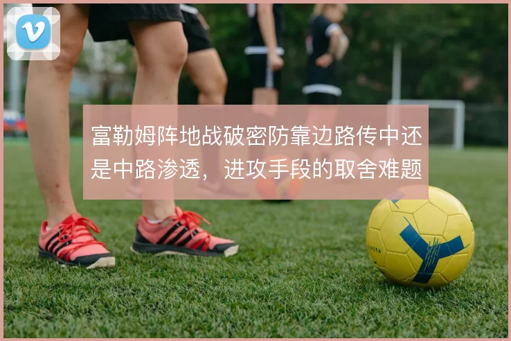 富勒姆阵地战破密防靠边路传中还是中路渗透,进攻手段的取舍难题
