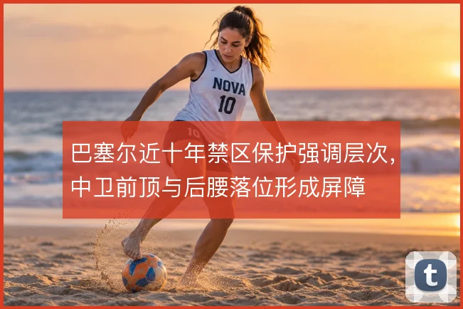 巴塞尔近十年禁区保护强调层次，中卫前顶与后腰落位形成屏障